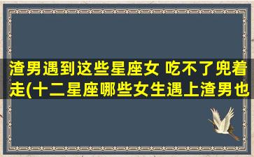 渣男遇到这些星座女 吃不了兜着走(十二星座哪些女生遇上渣男也能一脚踹飞？)